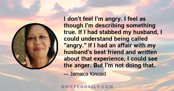 I don't feel I'm angry. I feel as though I'm describing something true. If I had stabbed my husband, I could understand being called angry. If I had an affair with my husband's best friend and written about that