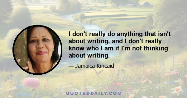 I don't really do anything that isn't about writing, and I don't really know who I am if I'm not thinking about writing.