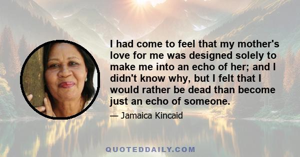 I had come to feel that my mother's love for me was designed solely to make me into an echo of her; and I didn't know why, but I felt that I would rather be dead than become just an echo of someone.