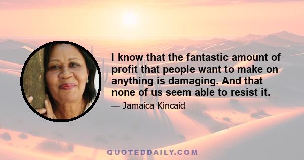 I know that the fantastic amount of profit that people want to make on anything is damaging. And that none of us seem able to resist it.