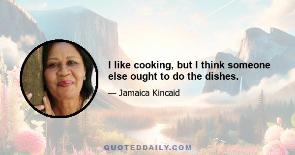 I like cooking, but I think someone else ought to do the dishes.