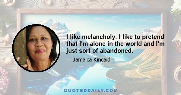 I like melancholy. I like to pretend that I'm alone in the world and I'm just sort of abandoned.