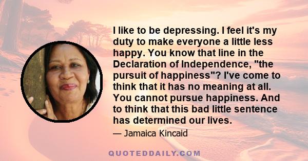 I like to be depressing. I feel it's my duty to make everyone a little less happy. You know that line in the Declaration of Independence, the pursuit of happiness? I've come to think that it has no meaning at all. You