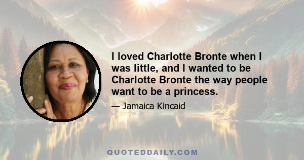 I loved Charlotte Bronte when I was little, and I wanted to be Charlotte Bronte the way people want to be a princess.