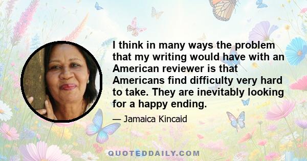 I think in many ways the problem that my writing would have with an American reviewer is that Americans find difficulty very hard to take. They are inevitably looking for a happy ending.