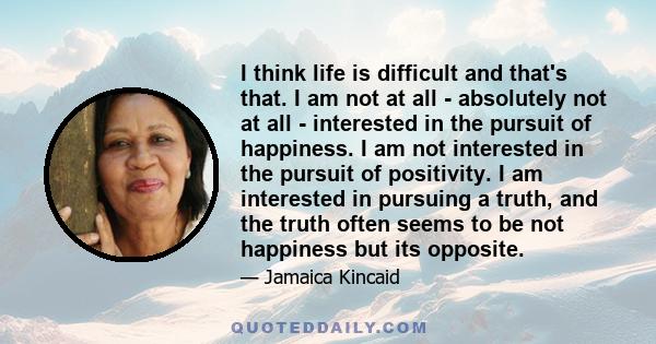 I think life is difficult and that's that. I am not at all - absolutely not at all - interested in the pursuit of happiness. I am not interested in the pursuit of positivity. I am interested in pursuing a truth, and the 