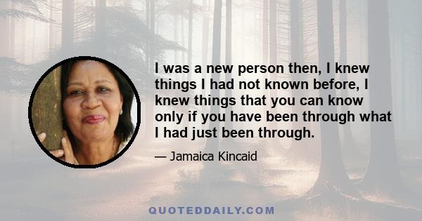 I was a new person then, I knew things I had not known before, I knew things that you can know only if you have been through what I had just been through.