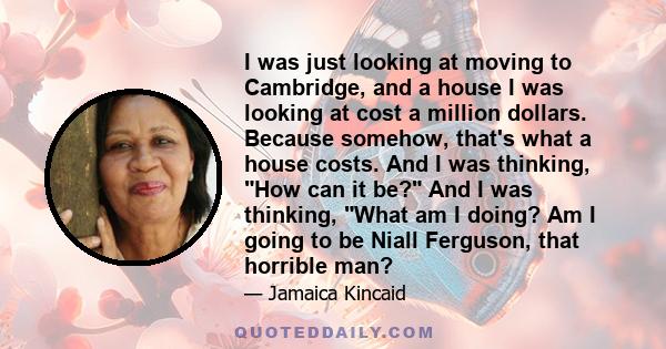 I was just looking at moving to Cambridge, and a house I was looking at cost a million dollars. Because somehow, that's what a house costs. And I was thinking, How can it be? And I was thinking, What am I doing? Am I