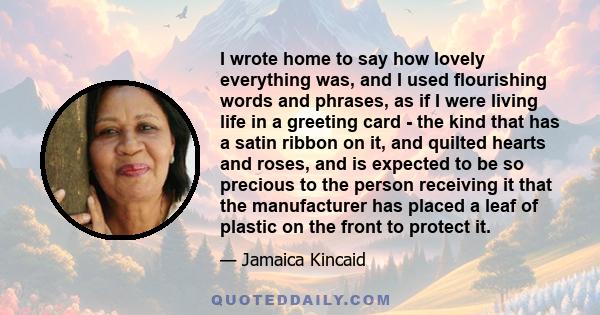 I wrote home to say how lovely everything was, and I used flourishing words and phrases, as if I were living life in a greeting card - the kind that has a satin ribbon on it, and quilted hearts and roses, and is