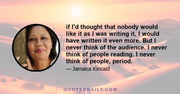 if I'd thought that nobody would like it as I was writing it, I would have written it even more. But I never think of the audience. I never think of people reading. I never think of people, period.