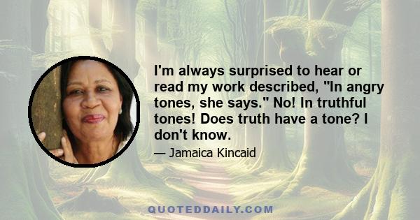 I'm always surprised to hear or read my work described, In angry tones, she says. No! In truthful tones! Does truth have a tone? I don't know.