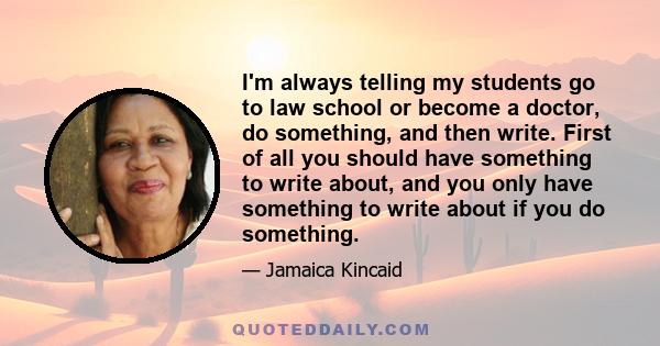 I'm always telling my students go to law school or become a doctor, do something, and then write. First of all you should have something to write about, and you only have something to write about if you do something.