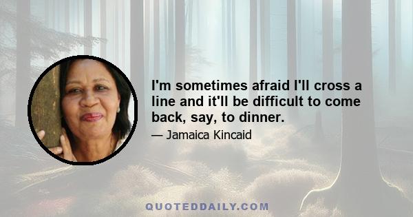 I'm sometimes afraid I'll cross a line and it'll be difficult to come back, say, to dinner.