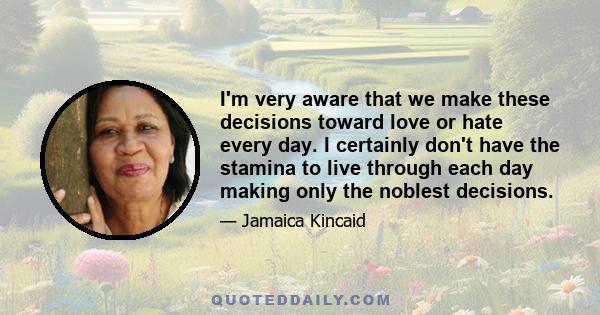 I'm very aware that we make these decisions toward love or hate every day. I certainly don't have the stamina to live through each day making only the noblest decisions.