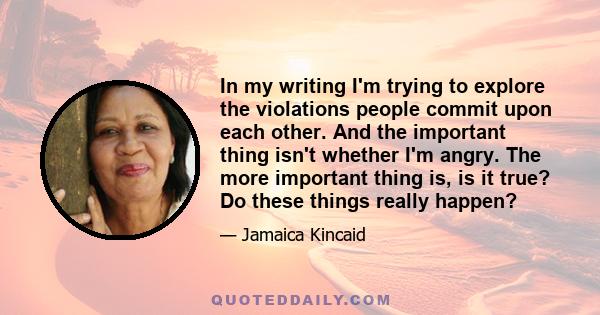 In my writing I'm trying to explore the violations people commit upon each other. And the important thing isn't whether I'm angry. The more important thing is, is it true? Do these things really happen?