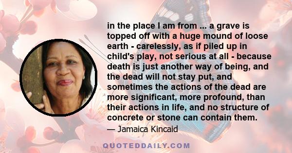 in the place I am from ... a grave is topped off with a huge mound of loose earth - carelessly, as if piled up in child's play, not serious at all - because death is just another way of being, and the dead will not stay 