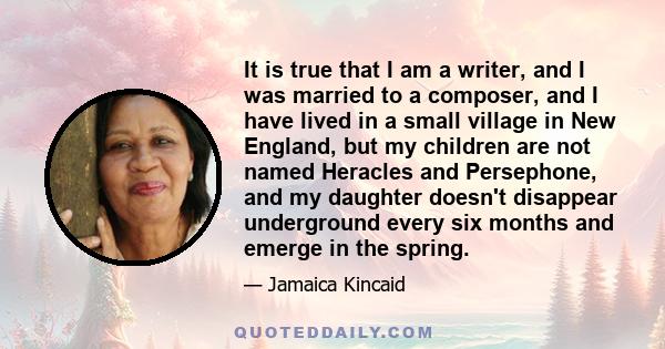 It is true that I am a writer, and I was married to a composer, and I have lived in a small village in New England, but my children are not named Heracles and Persephone, and my daughter doesn't disappear underground