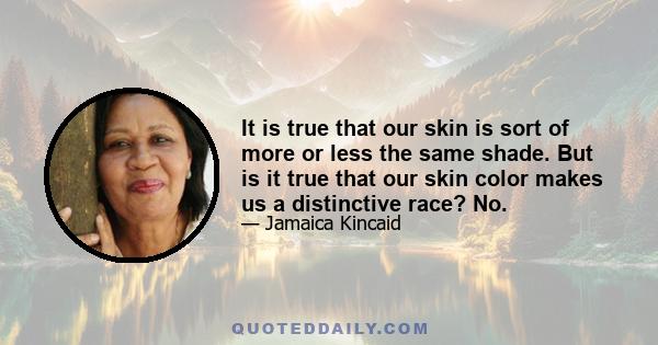 It is true that our skin is sort of more or less the same shade. But is it true that our skin color makes us a distinctive race? No.