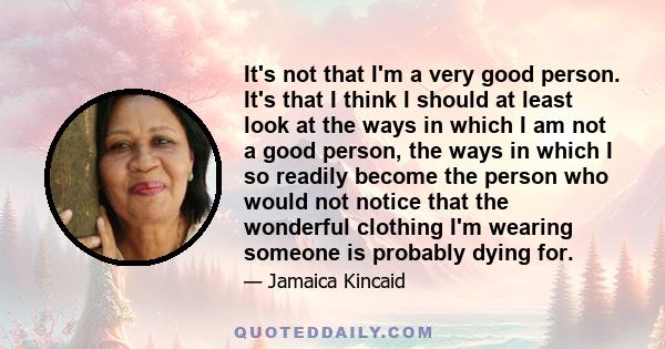 It's not that I'm a very good person. It's that I think I should at least look at the ways in which I am not a good person, the ways in which I so readily become the person who would not notice that the wonderful