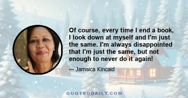 Of course, every time I end a book, I look down at myself and I'm just the same. I'm always disappointed that I'm just the same, but not enough to never do it again!