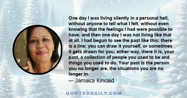 One day I was living silently in a personal hell, without anyone to tell what I felt, without even knowing that the feelings I had were possible to have; and then one day I was not living like that at all. I had begun