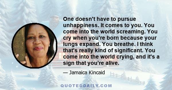 One doesn't have to pursue unhappiness. It comes to you. You come into the world screaming. You cry when you're born because your lungs expand. You breathe. I think that's really kind of significant. You come into the