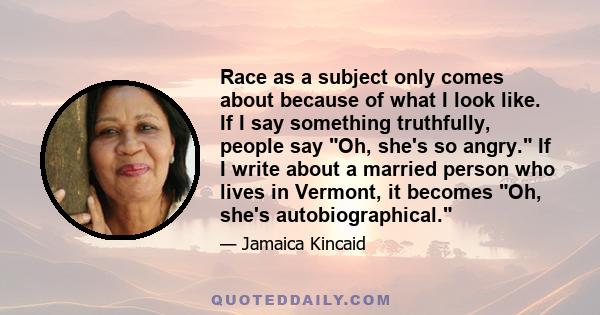 Race as a subject only comes about because of what I look like. If I say something truthfully, people say Oh, she's so angry. If I write about a married person who lives in Vermont, it becomes Oh, she's autobiographical.