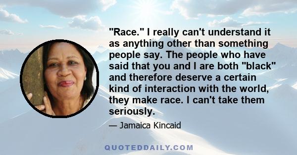 Race. I really can't understand it as anything other than something people say. The people who have said that you and I are both black and therefore deserve a certain kind of interaction with the world, they make race.