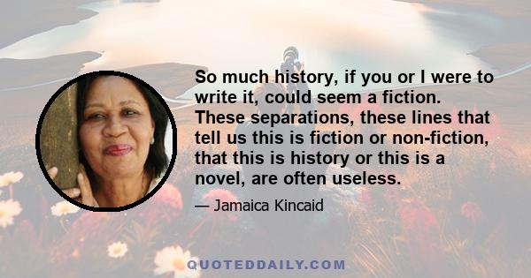 So much history, if you or I were to write it, could seem a fiction. These separations, these lines that tell us this is fiction or non-fiction, that this is history or this is a novel, are often useless.