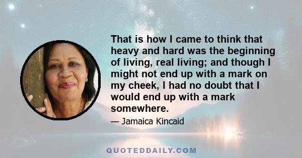 That is how I came to think that heavy and hard was the beginning of living, real living; and though I might not end up with a mark on my cheek, I had no doubt that I would end up with a mark somewhere.