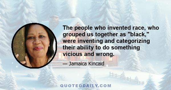 The people who invented race, who grouped us together as black, were inventing and categorizing their ability to do something vicious and wrong.