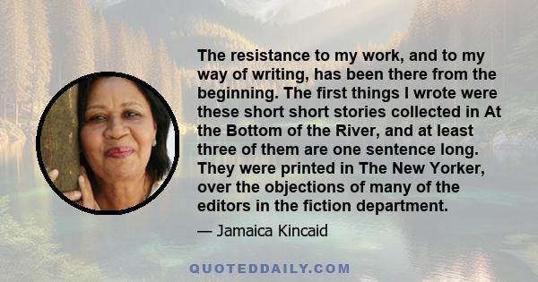 The resistance to my work, and to my way of writing, has been there from the beginning. The first things I wrote were these short short stories collected in At the Bottom of the River, and at least three of them are one 