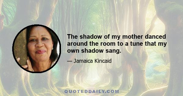 The shadow of my mother danced around the room to a tune that my own shadow sang.