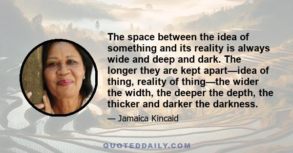 The space between the idea of something and its reality is always wide and deep and dark. The longer they are kept apart—idea of thing, reality of thing—the wider the width, the deeper the depth, the thicker and darker