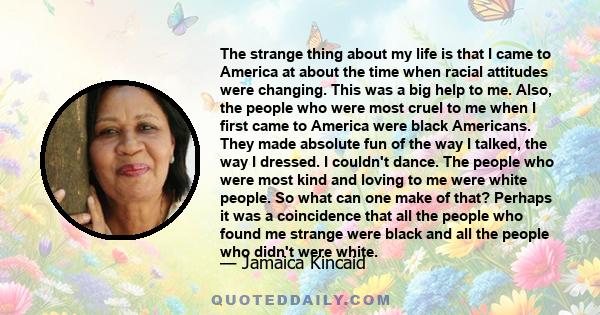 The strange thing about my life is that I came to America at about the time when racial attitudes were changing. This was a big help to me. Also, the people who were most cruel to me when I first came to America were