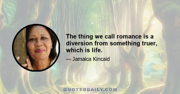 The thing we call romance is a diversion from something truer, which is life.