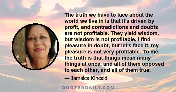 The truth we have to face about the world we live in is that it's driven by profit, and contradictions and doubts are not profitable. They yield wisdom, but wisdom is not profitable. I find pleasure in doubt, but let's