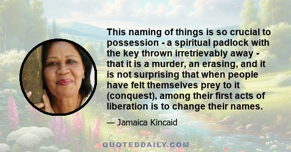 This naming of things is so crucial to possession - a spiritual padlock with the key thrown irretrievably away - that it is a murder, an erasing, and it is not surprising that when people have felt themselves prey to it 