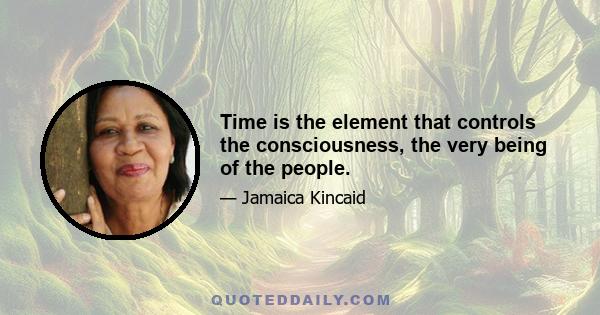 Time is the element that controls the consciousness, the very being of the people.