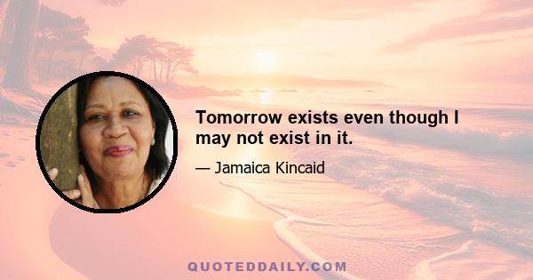 Tomorrow exists even though I may not exist in it.