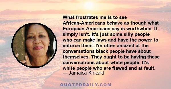 What frustrates me is to see African-Americans behave as though what European-Americans say is worthwhile. It simply isn't. It's just some silly people who can make laws and have the power to enforce them. I'm often