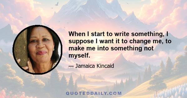 When I start to write something, I suppose I want it to change me, to make me into something not myself.