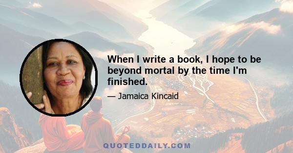 When I write a book, I hope to be beyond mortal by the time I'm finished.