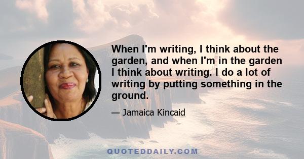 When I'm writing, I think about the garden, and when I'm in the garden I think about writing. I do a lot of writing by putting something in the ground.