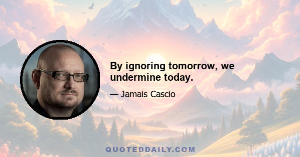 By ignoring tomorrow, we undermine today.