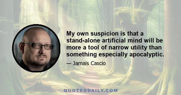 My own suspicion is that a stand-alone artificial mind will be more a tool of narrow utility than something especially apocalyptic.