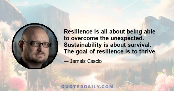 Resilience is all about being able to overcome the unexpected. Sustainability is about survival. The goal of resilience is to thrive.