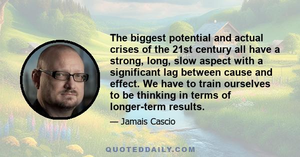 The biggest potential and actual crises of the 21st century all have a strong, long, slow aspect with a significant lag between cause and effect. We have to train ourselves to be thinking in terms of longer-term results.