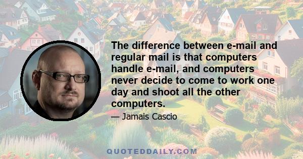 The difference between e-mail and regular mail is that computers handle e-mail, and computers never decide to come to work one day and shoot all the other computers.