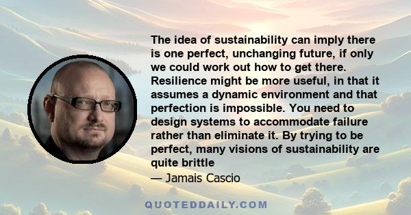 The idea of sustainability can imply there is one perfect, unchanging future, if only we could work out how to get there. Resilience might be more useful, in that it assumes a dynamic environment and that perfection is